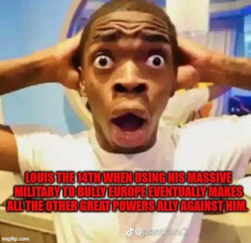 LOUIS THE 14TH WHEN USING HIS MASSIVE MILITARY TO BULLY EUROPE EVENTUALLY MAKES ALL THE OTHER GREAT POWERSALLY AGAINST HIM. @pontiaxv2 imgflip.com