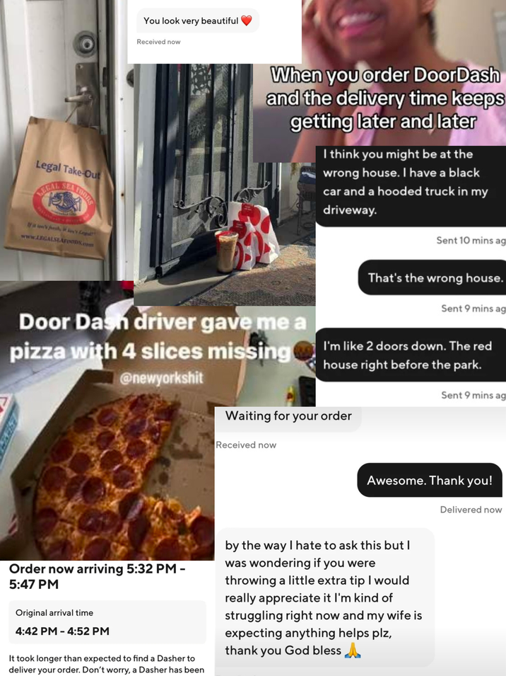 Legal Take-Out LEGAL SEA times, www.LEGALSEAFOODS.com You look very beautiful Received now When you order DoorDash and the delivery time keeps getting later and later I think you might be at the wrong house. I have a black car and a hooded truck in my driveway. Door Dash driver gave me a pizza with 4 slices missing @newyorkshit Sent 10 mins ag That's the wrong house. Sent 9 mins ag I'm like 2 doors down. The red house right before the park. Sent 9 mins ag Waiting for your order Received now Awesome. Thank you! Delivered now Order now arriving 5:32 PM - 5:47 PM Original arrival time 4:42 PM - 4:52 PM It took longer than expected to find a Dasher to deliver your order. Don't worry, a Dasher has been by the way I hate to ask this but I was wondering if you were throwing a little extra tip I would really appreciate it I'm kind of struggling right now and my wife is expecting anything helps plz, thank you God bless A