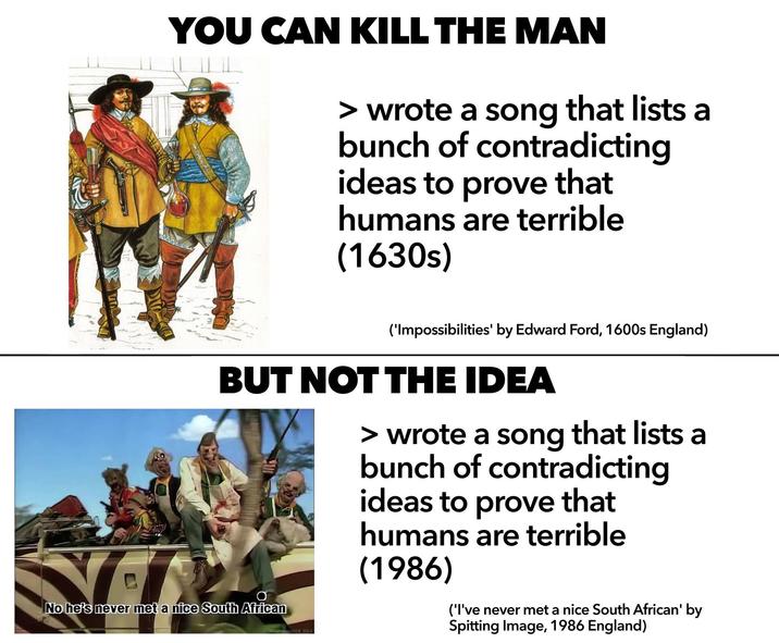 YOU CAN KILL THE MAN > wrote a song that lists a bunch of contradicting ideas to prove that humans are terrible (1630s) ('Impossibilities' by Edward Ford, 1600s England) BUT NOT THE IDEA No he's never met a nice South African 0008 2012 > wrote a song that lists a bunch of contradicting ideas to prove that humans are terrible (1986) ('I've never met a nice South African' by Spitting Image, 1986 England)