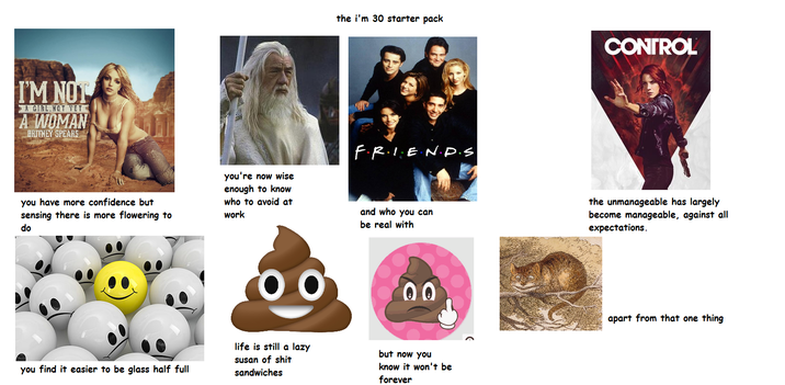 I'M NOT A GIRL,NOT YET A WOMAN BRITNEY SPEARS the i'm 30 starter pack FRIEND.S CONTROL you have more confidence but sensing there is more flowering to do you're now wise enough to know who to avoid at work and who you can be real with the unmanageable has largely become manageable, against all expectations. 00 00 you find it easier to be glass half full life is still a lazy susan of s--- sandwiches but now you know it won't be forever apart from that one thing