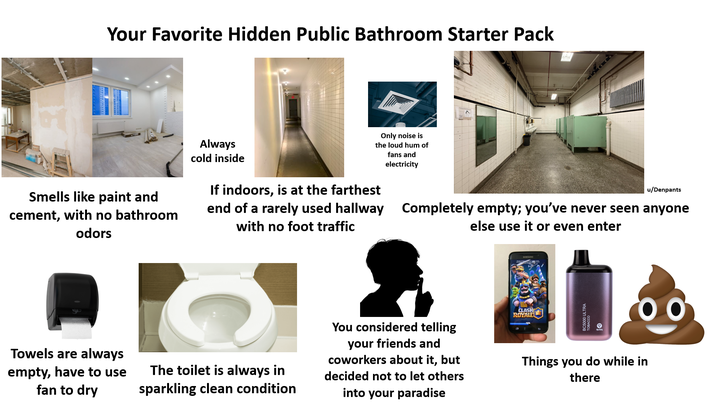 Your Favorite Hidden Public Bathroom Starter Pack Smells like paint and cement, with no bathroom odors Always cold inside Only noise is the loud hum of fans and electricity If indoors, is at the farthest end of a rarely used hallway with no foot traffic u/Denpants Completely empty; you've never seen anyone else use it or even enter Towels are always empty, have to use fan to dry The toilet is always in sparkling clean condition You considered telling your friends and coworkers about it, but decided not to let others into your paradise CLASH ROYALE Things you do while in there