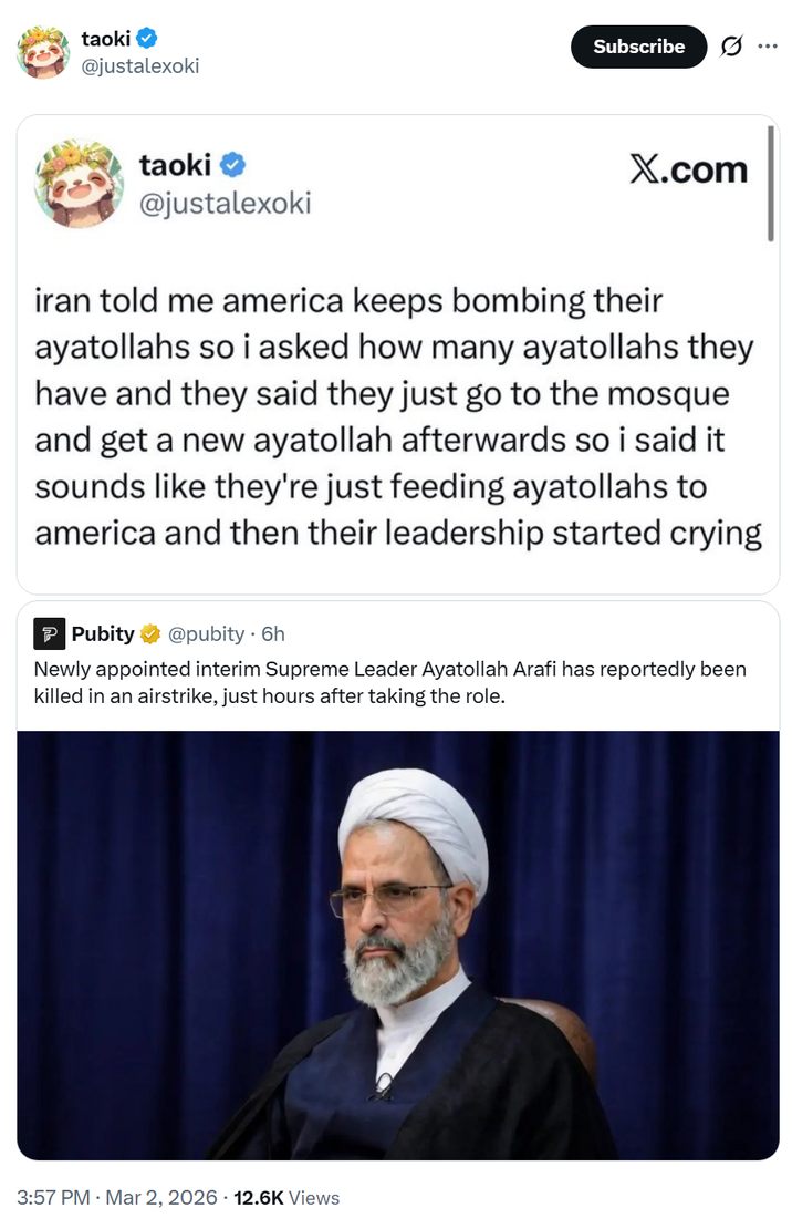 taoki @justalexoki Subscribe taoki @justalexoki X.com iran told me america keeps bombing their ayatollahs so i asked how many ayatollahs they have and they said they just go to the mosque and get a new ayatollah afterwards so i said it sounds like they're just feeding ayatollahs to america and then their leadership started crying Pubity @pubity. 6h Newly appointed interim Supreme Leader Ayatollah Arafi has reportedly been killed in an airstrike, just hours after taking the role. 3:57 PM · Mar 2, 2026 12.6K Views