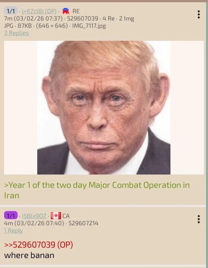 1/1 +EZcl8i (OP). RE 7m (03/02/26 07:37) 529607039.4 Re 2 Img JPG 87KB (646x646) IMG_7117.jpg 3 Replies >Year 1 of the two day Major Combat Operation in Iran [ 1/1 15Blx90Z CA 4m (03/02/26 07:40) 529607214 1 Reply >>529607039 (OP) where banan