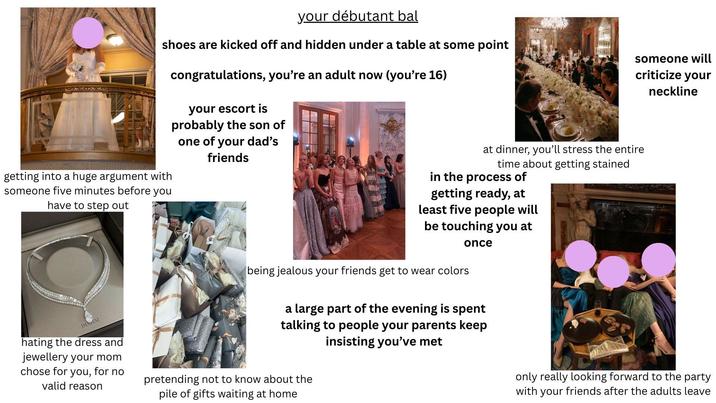 your débutant bal shoes are kicked off and hidden under a table at some point someone will criticize your neckline getting into a huge argument with someone five minutes before you have to step out congratulations, you're an adult now (you're 16) your escort is probably the son of one of your dad's friends DAMANI hating the dress and jewellery your mom chose for you, for no valid reason at dinner, you'll stress the entire time about getting stained in the process of getting ready, at least five people will be touching you at being jealous your friends get to wear colors once a large part of the evening is spent talking to people your parents keep insisting you've met pretending not to know about the pile of gifts waiting at home only really looking forward to the party with your friends after the adults leave