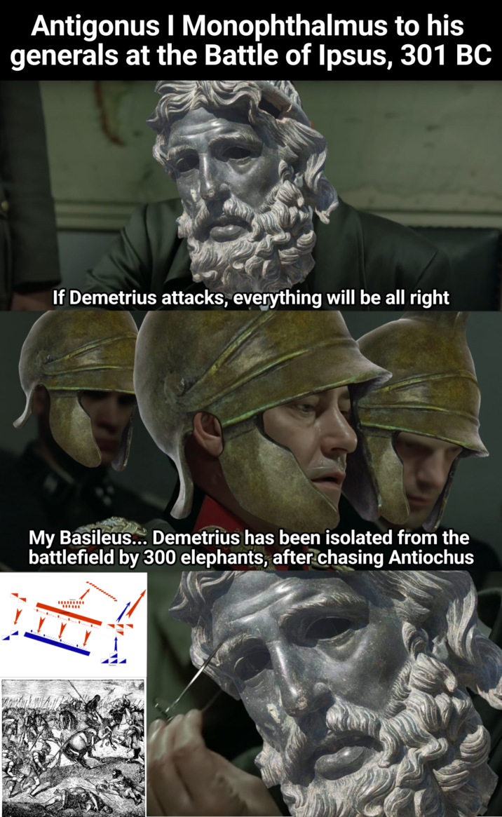 Antigonus I Monophthalmus to his generals at the Battle of Ipsus, 301 BC If Demetrius attacks, everything will be all right My Basileus... Demetrius has been isolated from the battlefield by 300 elephants, after chasing Antiochus *********