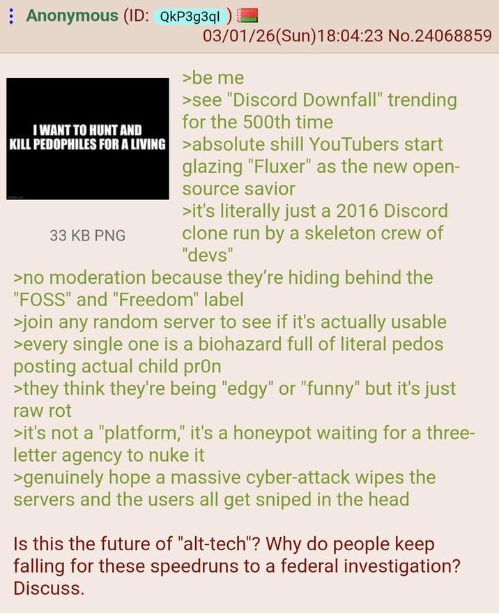 Anonymous (ID: QkP3g3q1 ) I WANT TO HUNT AND KILL PEDOPHILES FOR A LIVING 33 KB PNG 03/01/26(Sun)18:04:23 No.24068859 >be me >see "Discord Downfall" trending for the 500th time >absolute shill YouTubers start glazing "Fluxer" as the new open- source savior >it's literally just a 2016 Discord clone run by a skeleton crew of "devs" >no moderation because they're hiding behind the "FOSS" and "Freedom" label >join any random server to see if it's actually usable >every single one is a biohazard full of literal pedos posting actual child pron >they think they're being "edgy" or "funny" but it's just raw rot >it's not a "platform," it's a honeypot waiting for a three- letter agency to nuke it >genuinely hope a massive cyber-attack wipes the servers and the users all get sniped in the head Is this the future of "alt-tech"? Why do people keep falling for these speedruns to a federal investigation? Discuss.