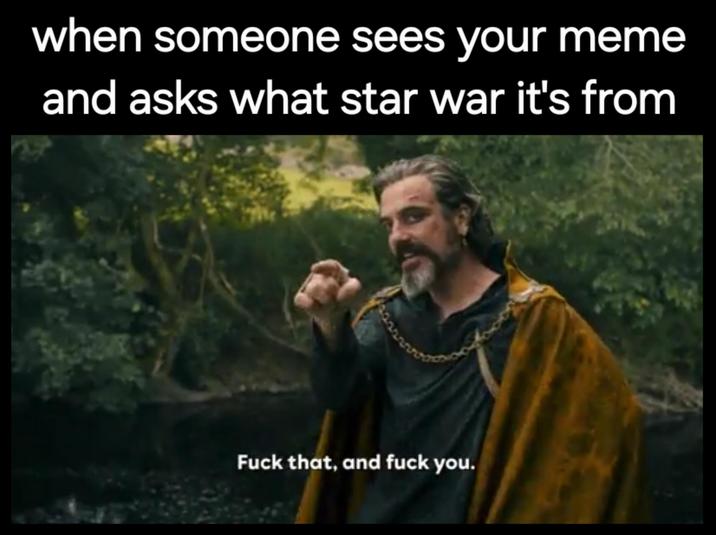 when someone sees your meme and asks what star war it's from F--- that, and f--- you.