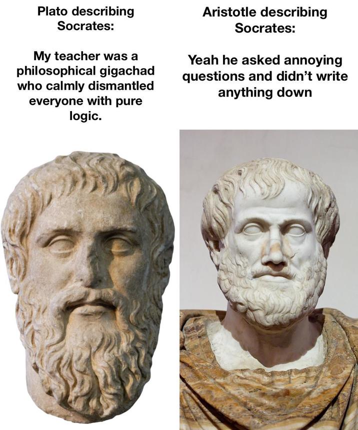 Plato describing Socrates: My teacher was a philosophical gigachad who calmly dismantled everyone with pure logic. Aristotle describing Socrates: Yeah he asked annoying questions and didn't write anything down