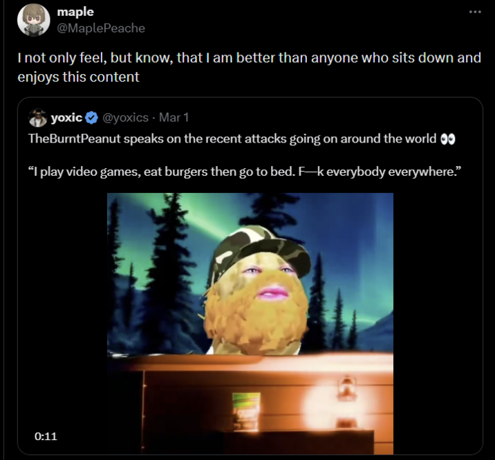 maple @Maple Peache I not only feel, but know, that I am better than anyone who sits down and enjoys this content yoxic@yoxics - Mar 1 TheBurntPeanut speaks on the recent attacks going on around the world 00 "I play video games, eat burgers then go to bed. F-k everybody everywhere." 0:11