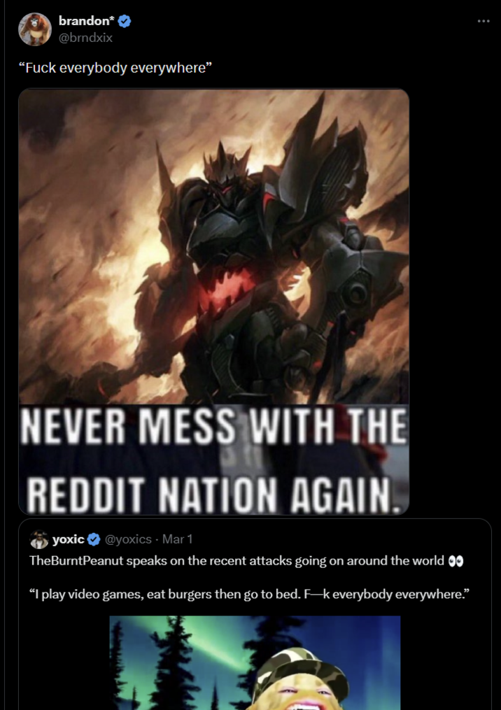 brandon* ✔ @brndxix "F--- everybody everywhere" NEVER MESS WITH THE REDDIT NATION AGAIN. yoxic@yoxics - Mar‍ 1 TheBurntPeanut speaks on the recent attacks going on around the world ✪✪ “I play video games, eat burgers then go to bed. F-k everybody everywhere.”