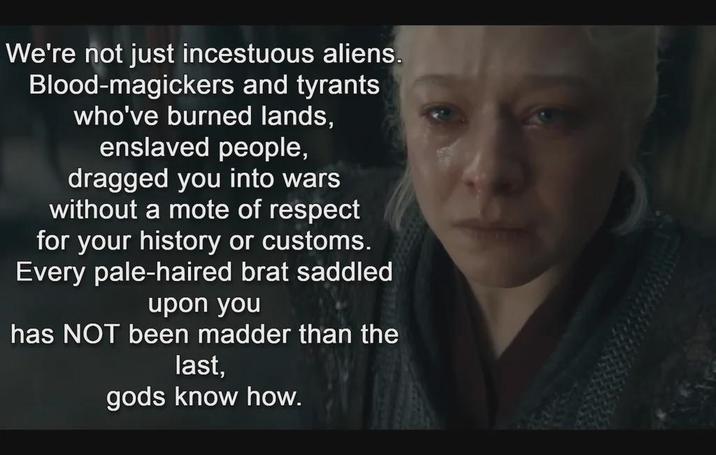 We're not just incestuous aliens. Blood-magickers and tyrants who've burned lands, enslaved people, dragged you into wars without a mote of respect for your history or customs. Every pale-haired brat saddled upon you has NOT been madder than the last, gods know how.