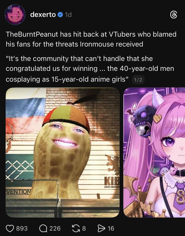 dexerto 1d TheBurntPeanut has hit back at VTubers who blamed his fans for the threats Ironmouse received "It's the community that can't handle that she congratulated us for winning ... the 40-year-old men cosplaying as 15-year-old anime girls" 1/2 VENTION KIB ARMS INTERNA 893 Q226 8 ✈ 16