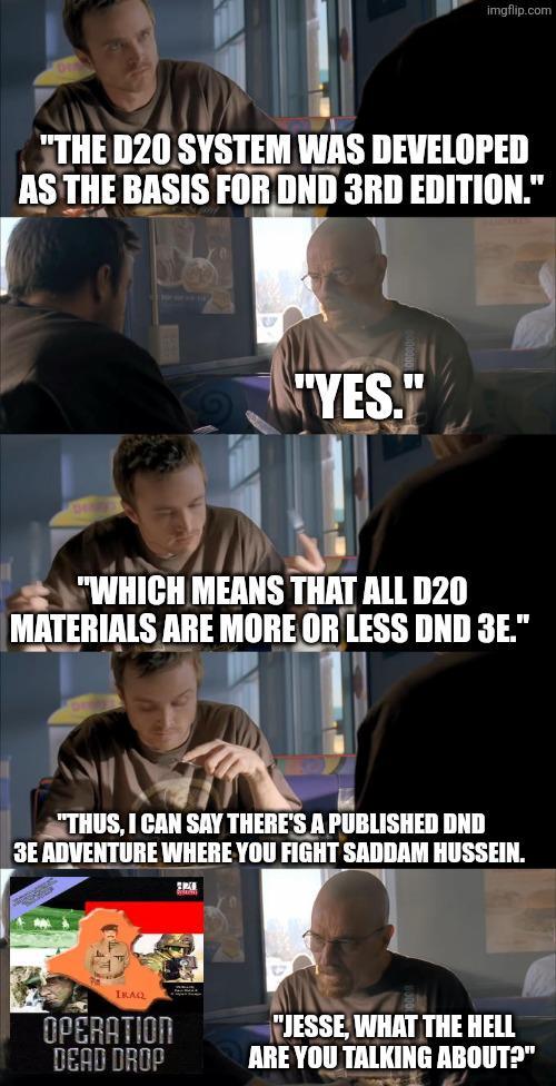 imgflip.com "THE D20 SYSTEM WAS DEVELOPED AS THE BASIS FOR DND 3RD EDITION." "YES." "WHICH MEANS THAT ALL D20 MATERIALS ARE MORE OR LESS DND 3E." "THUS, I CAN SAY THERE'S A PUBLISHED DND 3E ADVENTURE WHERE YOU FIGHT SADDAM HUSSEIN. IRAQ OPERATION DEAD DROP "JESSE, WHAT THE HELL ARE YOU TALKING ABOUT?"