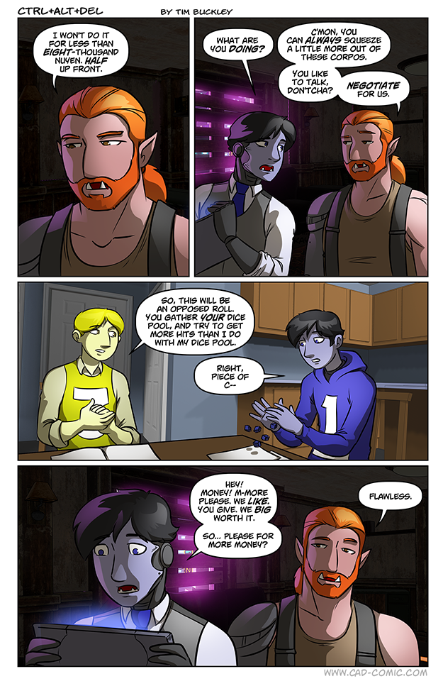 CTRL+ALT+DEL I WON'T DO IT FOR LESS THAN EIGHT-THOUSAND NUYEN. HALF UP FRONT. BY TIM BUCKLEY WHAT ARE YOU DOING? C'MON, YOU CAN ALWAYS SQUEEZE A LITTLE MORE OUT OF THESE CORPOS. YOU LIKE SO, THIS WILL BE AN OPPOSED ROLL. YOU GATHER YOUR DICE POOL, AND TRY TO GET MORE HITS THAN I DO WITH MY DICE POOL RIGHT, PIECE OF C- TO TALK, DON'TCHA? NEGOTIATE FOR US. HEY! MONEY! M-MORE PLEASE. WE LIKE. YOU GIVE. WE BIG WORTH IT. SO... PLEASE FOR MORE MONEY? FLAWLESS. WWW.CAD-COMIC.COM