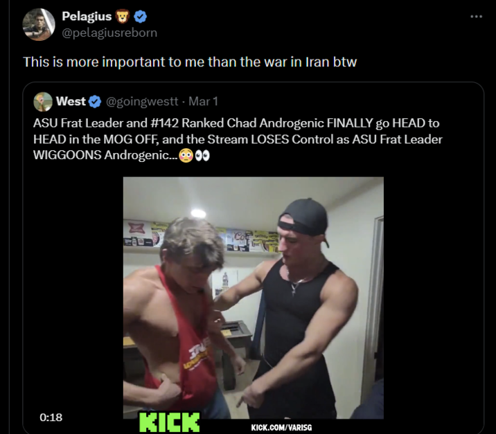 Pelagius ❤ @pelagiusreborn This is more important to me than the war in Iran btw West @goingwestt - Mar 1 ASU Frat Leader and #142 Ranked Chad Androgenic FINALLY go HEAD to HEAD in the MOG OFF, and the Stream LOSES Control as ASU Frat Leader WIGGOONS Androgenic...00 77 LOW -1511 Ine 0:18 KICK KICK.COM/VARISG