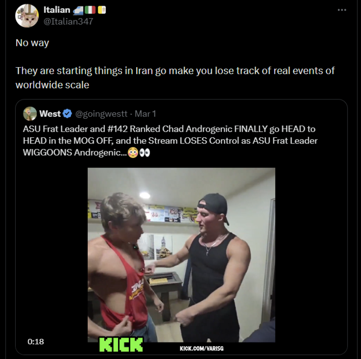 Italian @Italian347 No way They are starting things in Iran go make you lose track of real events of worldwide scale West@goingwestt - Mar 1 ASU Frat Leader and #142 Ranked Chad Androgenic FINALLY go HEAD to HEAD in the MOG OFF, and the Stream LOSES Control as ASU Frat Leader WIGGOONS Androgenic... 24 Live 0:18 KICK KICK.COM/VARISG