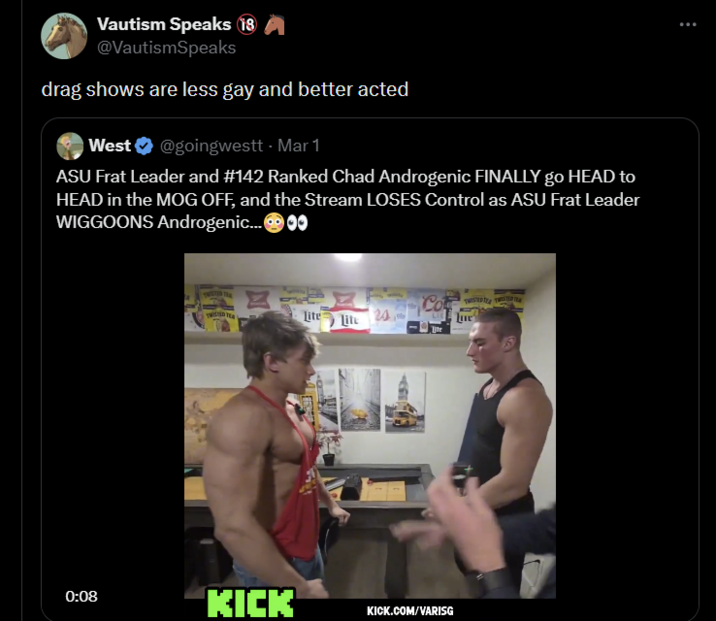 Vautism Speaks 18 @VautismSpeaks drag shows are less gay and better acted West @goingwestt - Mar 1 ASU Frat Leader and #142 Ranked Chad Androgenic FINALLY go HEAD to HEAD in the MOG OFF, and the Stream LOSES Control as ASU Frat Leader WIGGOONS Androgenic...00 WED TEA N Lite Lite 24 Co 0:08 KICK KICK.COM/VARISG