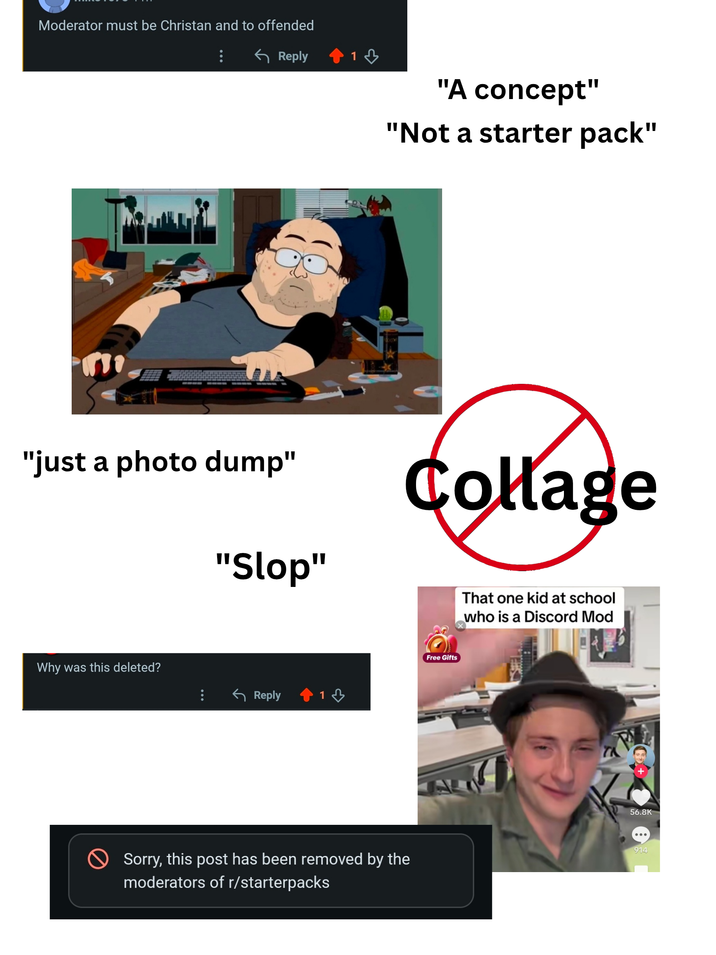 Moderator must be Christan and to offended Reply 1 "just a photo dump" Why was this deleted? "Slop" ← Reply 1 "A concept" "Not a starter pack" Sorry, this post has been removed by the moderators of r/starterpacks Collage Free Gifts That one kid at school who is a Discord Mod 56.8K 914