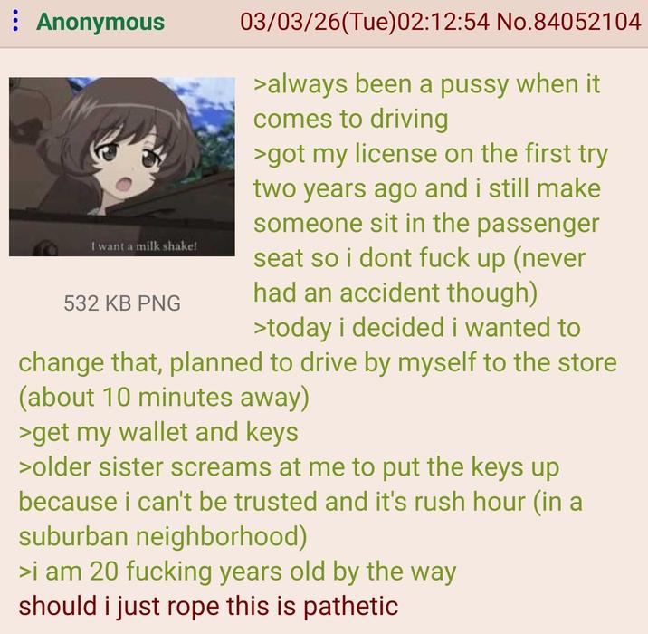 : Anonymous I want a milk shake! 532 KB PNG 03/03/26(Tue)02:12:54 No.84052104 >always been a p---- when it comes to driving >got my license on the first try two years ago and i still make someone sit in the passenger seat so i dont f--- up (never had an accident though) >today i decided i wanted to change that, planned to drive by myself to the store (about 10 minutes away) >get my wallet and keys >older sister screams at me to put the keys up because i can't be trusted and it's rush hour (in a suburban neighborhood) >i am 20 f------ years old by the way should i just rope this is pathetic