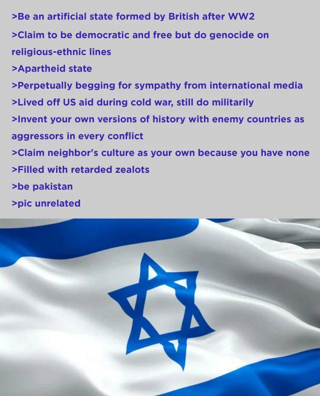 >Be an artificial state formed by British after WW2 >Claim to be democratic and free but do genocide on religious-ethnic lines >Apartheid state >Perpetually begging for sympathy from international media >Lived off US aid during cold war, still do militarily >Invent your own versions of history with enemy countries as aggressors in every conflict >Claim neighbor's culture as your own because you have none >Filled with retarded zealots >be pakistan >pic unrelated