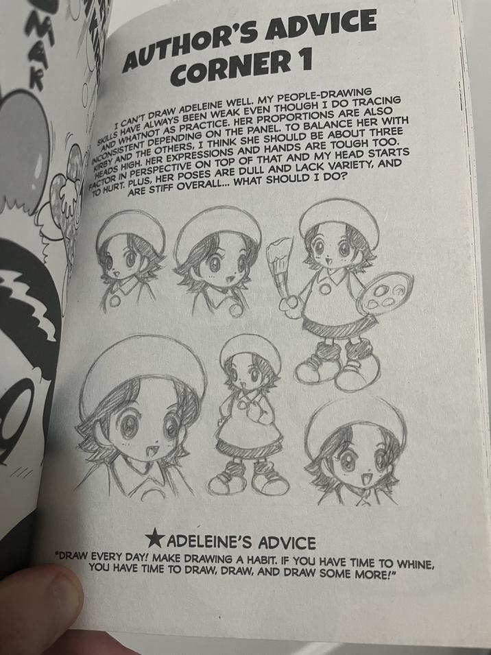 AUTHOR'S ADVICE CORNER 1 SKILLS HAVE ALWAYS BEEN WEAK EVEN THOUGH I DO TRACING I CAN'T DRAW ADELEINE WELL. MY PEOPLE-DRAWING INCONSISTENT DEPENDING ON THE PANEL. TO BALANCE HER WITH AND WHATNOT AS PRACTICE. HER PROPORTIONS ARE ALSO KIRBY AND THE OTHERS, I THINK SHE SHOULD BE ABOUT THREE HEADS HIGH. HER EXPRESSIONS AND HANDS ARE TOUGH TOO. FACTOR IN PERSPECTIVE ON TOP OF THAT AND MY HEAD STARTS TO HURT. PLUS, HER POSES ARE DULL AND LACK VARIETY, AND ARE STIFF OVERALL... WHAT SHOULD I DO? ADELEINE'S ADVICE "DRAW EVERY DAY! MAKE DRAWING A HABIT. IF YOU HAVE TIME TO WHINE, YOU HAVE TIME TO DRAW, DRAW, AND DRAW SOME MORE!"