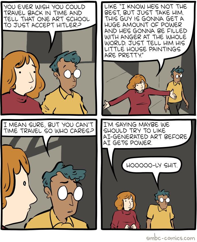 YOU EVER WISH YOU COULD TRAVEL BACK IN TIME AND TELL THAT ONE ART SCHOOL TO JUST ACCEPT HITLER? LIKE "I KNOW HE'S NOT THE BEST, BUT JUST TAKE HIM. THIS GUY IS GONNA GET A HUGE AMOUNT OF POWER AND HE'S GONNA BE FILLED WITH ANGER AT THE WHOLE WORLD. JUST TELL HIM HIS LITTLE HOUSE PAINTINGS ARE PRETTY." I MEAN SURE, BUT YOU CAN'T TIME TRAVEL SO WHO CARES? I'M SAYING MAYBE WE SHOULD TRY TO LIKE AI-GENERATED ART BEFORE, AI GETS POWER. HOOOOO-LY S---. smbc-comics.com