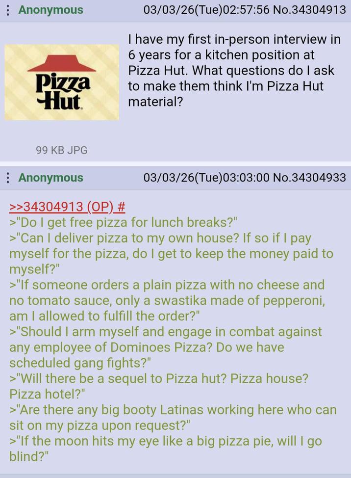: Anonymous Pizza Hut 03/03/26(Tue)02:57:56 No.34304913 I have my first in-person interview in 6 years for a kitchen position at Pizza Hut. What questions do I ask to make them think I'm Pizza Hut material? 99 KB JPG Anonymous >>34304913 (OP) # 03/03/26(Tue)03:03:00 No.34304933 >"Do I get free pizza for lunch breaks?" >"Can I deliver pizza to my own house? If so if I pay myself for the pizza, do I get to keep the money paid to myself?" >"If someone orders a plain pizza with no cheese and no tomato sauce, only a swastika made of pepperoni, am I allowed to fulfill the order?" >"Should I arm myself and engage in combat against any employee of Dominoes Pizza? Do we have scheduled gang fights?" >"Will there be a sequel to Pizza hut? Pizza house? Pizza hotel?" >"Are there any big booty Latinas working here who can sit on my pizza upon request?" >"If the moon hits my eye like a big pizza pie, will I go blind?"