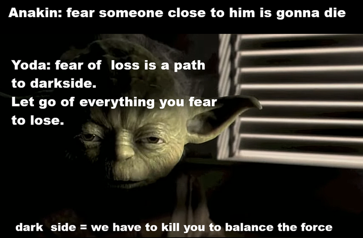 Anakin: fear someone close to him is gonna die Yoda: fear of loss is a path to darkside. Let go of everything you fear to lose. dark side = we have to kill you to balance the force