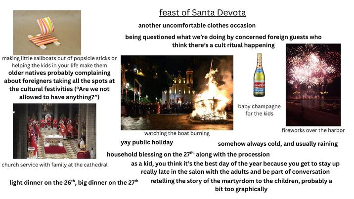 making little sailboats out of popsicle sticks or helping the kids in your life make them older natives probably complaining about foreigners taking all the spots at the cultural festivities ("Are we not allowed to have anything?") feast of Santa Devota another uncomfortable clothes occasion being questioned what we're doing by concerned foreign guests who think there's a cult ritual happening CHAMPOM Original baby champagne for the kids fireworks over the harbor watching the boat burning yay public holiday somehow always cold, and usually raining church service with family at the cathedral household blessing on the 27th, along with the procession as a kid, you think it's the best day of the year because you get to stay up really late in the salon with the adults and be part of conversation retelling the story of the martyrdom to the children, probably a bit too graphically light dinner on the 26th, big dinner on the 27th