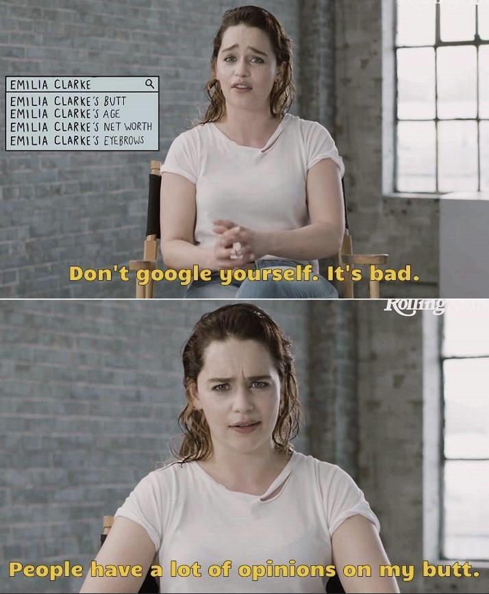 EMILIA CLARKE EMILIA CLARKE'S BUTT a EMILIA CLARKE'S AGE EMILIA CLARKE'S NET WORTH EMILIA CLARKE'S EYEBROWS Don't google yourself. It's bad. Roying People have a lot of opinions on my butt.