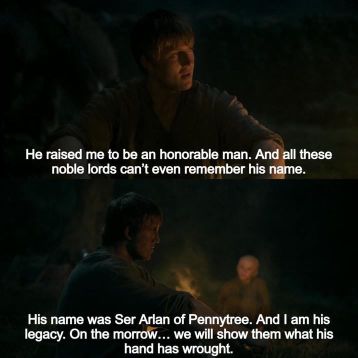 He raised me to be an honorable man. And all these noble lords can't even remember his name. His name was Ser Arlan of Pennytree. And I am his legacy. On the morrow... we will show them what his hand has wrought.