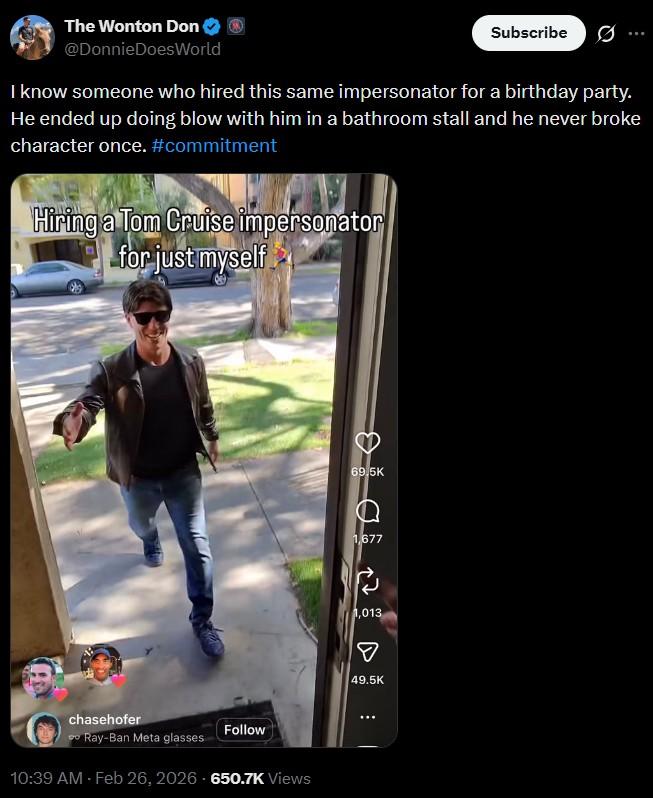 The Wonton Don @Donnie DoesWorld Subscribe I know someone who hired this same impersonator for a birthday party. He ended up doing blow with him in a bathroom stall and he never broke character once. #commitment Hiring a Tom Cruise impersonator for just myself chasehofer Follow Ray-Ban Meta glasses 10:39 AM - Feb 26, 2026-650.7K Views 69.5K 1,677 1,013 ☑ 49.5K