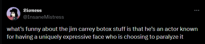 Lioness @Insane Mistress what's funny about the jim carrey botox stuff is that he's an actor known for having a uniquely expressive face who is choosing to paralyze it