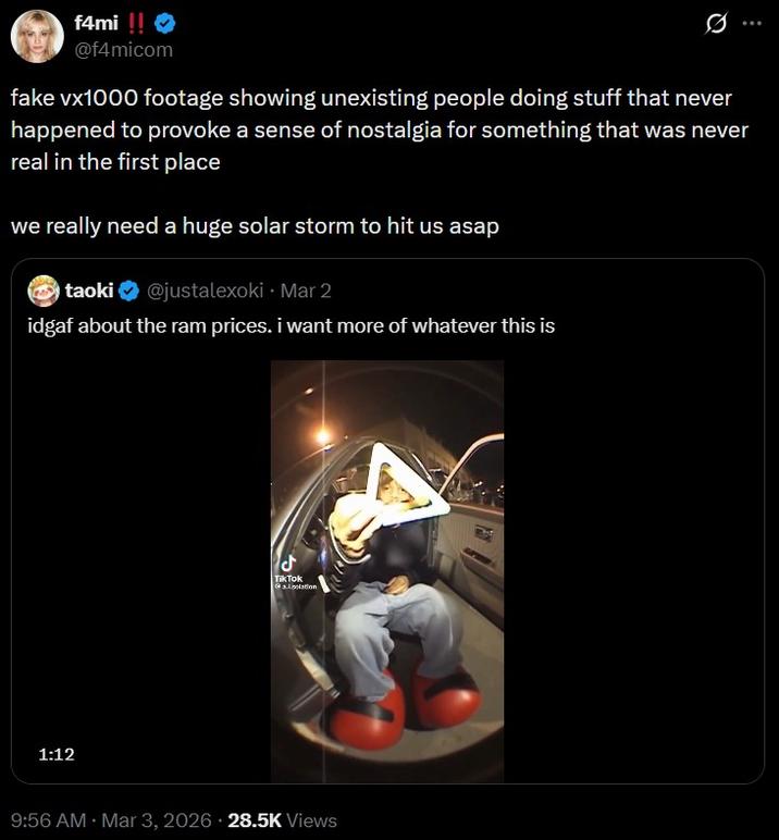 f4mi!! > @f4micom fake vx1000 footage showing unexisting people doing stuff that never happened to provoke a sense of nostalgia for something that was never real in the first place we really need a huge solar storm to hit us asap taoki @justalexoki⚫ Mar 2 idgaf about the ram prices. i want more of whatever this is 1:12 ل Tik Tok allation . 9:56 AM · Mar 3, 2026 28.5K Views Fay
