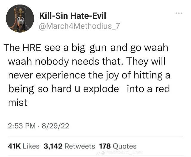 Kill-Sin Hate-Evil @March4Methodius_7 The HRE see a big gun and go waah waah nobody needs that. They will never experience the joy of hitting a being so hard u explode into a red mist 2:53 PM 8/29/22 . 41K Likes 3,142 Retweets 178 Quotes