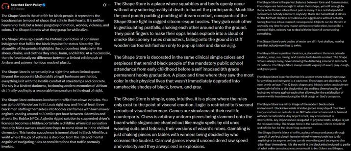 Scorched Earth Policy @Scearpo The Shape Store is the afterlife for black people. It represents the bacchanalian tempest of chaos that stirs in their hearts. It is neither heaven nor hell, but a tense purgatory of motion, wonder, violence, and colors. The Shape Store is what they grasp for while alive. The Shape Store represents the Platonic perfection of consumer indulgence that fulfills the black impulse for status hierarchy. The absurdity of the premise highlights the purposeless trinketry in the shoes, chains, and clothes they steal, harm, and kill for. At a macroscale, there is functionally no difference between a limited edition pair of Jordans and a green rhombus made of plastic. The Shape Store is perpetually in a nighttime urban liminal space. Beyond the corporate McDonald's playpit funhouse aesthetics, everything is lit with the hostile comfort of streetlamps and concrete. The sky is a kindred darkness, beckoning ancient memories of African dirt finally cooling to a reasonable temperature in the dead of night. The Shape Store embraces incoherent traffic from clown vehicles. You can go to JeffVanderLou in St. Louis right now and find at least three black men stuffing themselves into toddler car frames with lawn mower engines, zooting around at 30 miles per hour between sidewalks and streets like Roblox NPCs. A ghetto rigged solution to suspended driver's licenses becomes a hidden portal into a childlike whimsical sensation that only Miata owners could ever hope to come close to in the civilized dimension. This tender succulence is immortalized in Black Afterlife, a world where the joy of vehicles is divorced from the risk and mental anguish of navigating rules or considerations that traffic normally invokes. The Shape Store is a place where squabbles and beefs openly occur without any sobering reality of death to haunt the participants. Much like the pool punch pudding plodding of dream combat, occupants of the Shape Store fight in ragged sitcom-esque tussles. They grab each other in gesticulating pratfalls, shaking each other around onto the ground. They point fingers to make their opps heads explode into a cloud of smoke like Looney Tunes characters, falling onto the ground in stiff wooden cartoonish fashion only to pop up later and dance a jig. The Shape Store is the perfect balance between form and formlessness. The shapes are hard enough to retain their shape, yet soft enough to throw or be thrown into without pain or injury. It is a colorful padded room where nobody can harm anybody. Much like basketball, it allows for the furthest displays of violence and aggression without actually having to cross into a realm of consequence. Objects can be thrown at anybody any time for any reason without consideration, but unlike a snowball fight, nobody has to deal with the labor of constructing something The Shape Store's only bodies of water are all 1-foot shallow, making sure that nobody ever has to swim. The Shape Store is pristine theatrics, a place where the inner primate can hop, jump, run, swing, and tumble to its hearts content. The Shape Store is always noisy, never allowing the disturbing silence to encroach its patrons. The Shape Store always smells vaguely of weed, play-dough, and grape juice. The Shape Store is decorated in the same clinical simple colors and setpieces that remind black people of the mandatory public school attendance from early childhood before a self imposed 8th grade permanent hooky graduation. A place and time where they saw the most The Shape Store is perfect in that it is a store where nobody ever pays color in their physical lives that wasn't immediately degraded into ramshackle shades of black, brown, and gray. for anything and everyone is a customer. The shapes are abundant, but each one is unique. The 12 basic shapes and 6 basic colors available are essentially infinity to the black mind, the endless dimensionality of facing two mirrors against each other allowing for the satisfaction of eternity while heavily reducing the RAM usage on God's computer. The Shape Store is a mirror image of the modern black urban environment. Blacks live inside of video games every day of their lives. Everyone who is an outsider is an NPC who can be harassed or harmed The Shape Store is simple, easy, intuitive. It is a place where the rules only exist to the point of visceral emotion. Logic is restricted to 5 second periods of visual coherence. Games are simulacra of their real life counterparts. Chess is arbitrary uniform pieces being slammed onto the without consideration. Any object is loot, any environment is board while slogans are chanted out like magic spells by old uncs wearing suits and fedoras, their versions of wizard's robes. Gambling is just shaking pieces on tables with winners being decided by who screams the loudest. Carnival games reward unconsidered raw speed and velocity and they always end in explosions. destructible, any importance is relegated to physical stats, and jail is just the respawn lobby. The Shape Store is the sandbox, infinite time limit and infinite fun for the discerning customer. The Shape Store is black afterlife, a place of ease and peace through turmoil. A perfect playpit hamster wheel where nobody has to do anything or be anyone so they can do everything and be anyone else other than themselves. It is the world in the black mind reduced to parity of what a dim consciousness perceives it to be: Colors and Shapes.