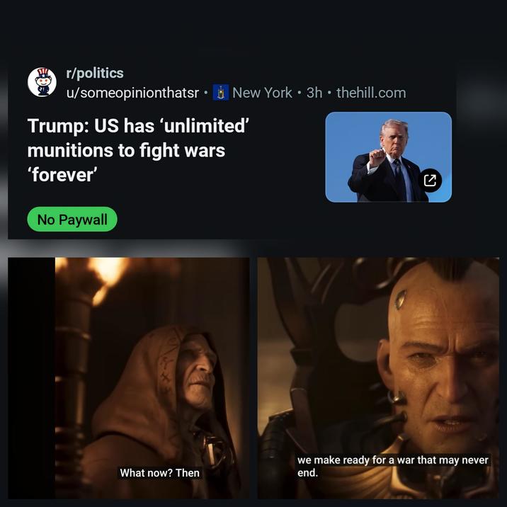 u/someopinionthatsr⚫ New York 3h ⚫ thehill.com . . r/politics Trump: US has 'unlimited' munitions to fight wars 'forever' No Paywall What now? Then ☑ we make ready for a war that may never end.