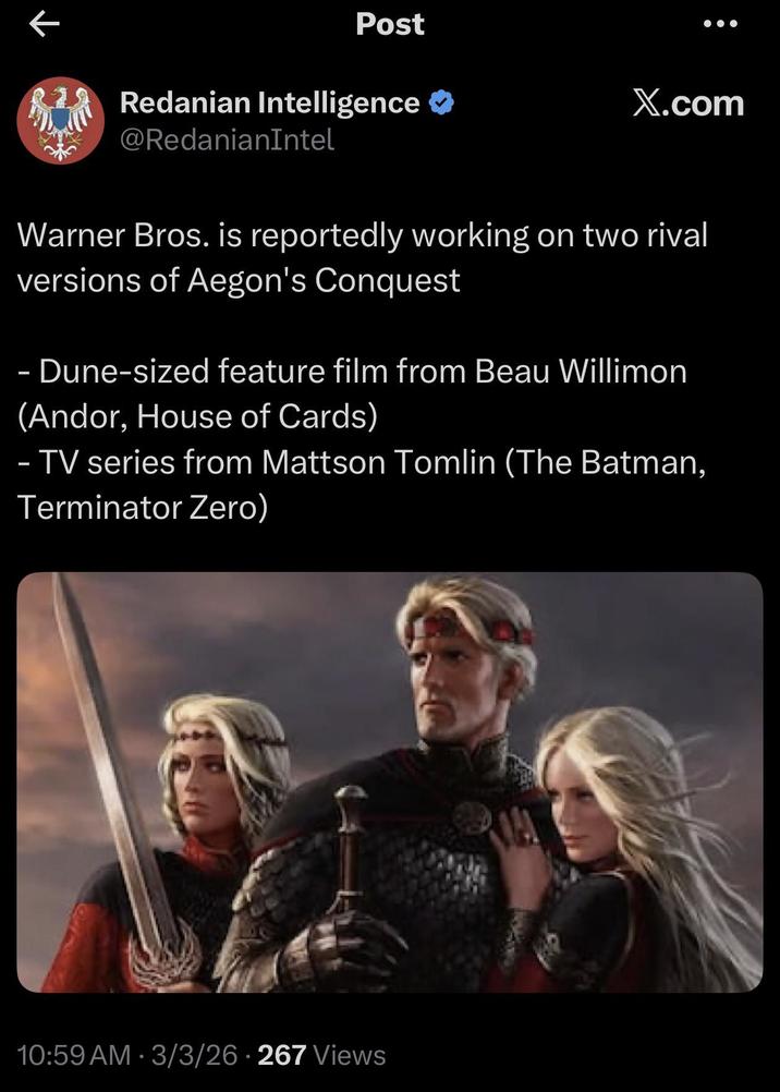 K Post Redanian Intelligence ❤ X.com @RedanianIntel Warner Bros. is reportedly working on two rival versions of Aegon's Conquest - Dune-sized feature film from Beau Willimon (Andor, House of Cards) - TV series from Mattson Tomlin (The Batman, Terminator Zero) 10:59 AM - 3/3/26 -267 Views
