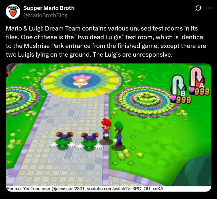 Supper Mario Broth @MarioBrothBlog 0 Mario & Luigi: Dream Team contains various unused test rooms in its files. One of these is the "two dead Luigis" test room, which is identical to the Mushrise Park entrance from the finished game, except there are two Luigis lying on the ground. The Luigis are unresponsive. Source: YouTube user @alexsstuff2801, youtube.com/watch?v=3PC_OU_xnKA P A B999 999