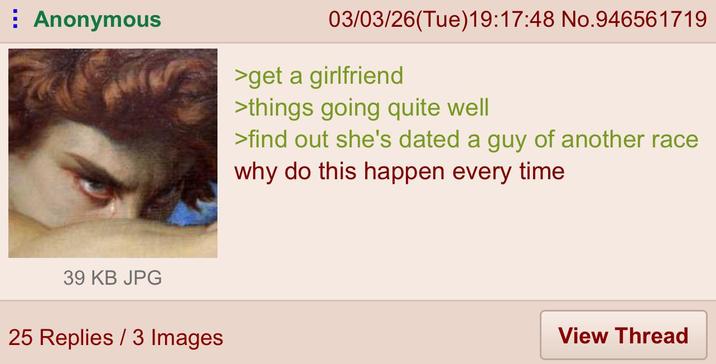 Anonymous 03/03/26(Tue)19:17:48 No.946561719 >get a girlfriend >things going quite well >find out she's dated a guy of another race why do this happen every time 39 KB JPG 25 Replies 3 Images View Thread