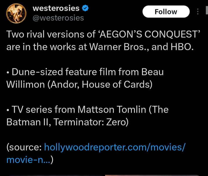 westerosies ❤ @westerosies Follow B Two rival versions of 'AEGON'S CONQUEST' are in the works at Warner Bros., and HBO. Dune-sized feature film from Beau Willimon (Andor, House of Cards) TV series from Mattson Tomlin (The Batman II, Terminator: Zero) (source: hollywood reporter.com/movies/ movie-n...)