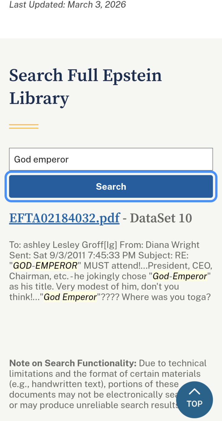 Last Updated: March 3, 2026 Search Full Epstein Library God emperor Search EFTA02184032.pdf - DataSet 10 To: ashley Lesley Groff[Ig] From: Diana Wright Sent: Sat 9/3/2011 7:45:33 PM Subject: RE: "GOD-EMPEROR" MUST attend!...President, CEO, Chairman, etc. - he jokingly chose "God-Emperor" as his title. Very modest of him, don't you think!..." God Emperor"???? Where was you toga? Note on Search Functionality: Due to technical limitations and the format of certain materials (e.g., handwritten text), portions of these documents may not be electronically sea < or may produce unreliable search results TOP