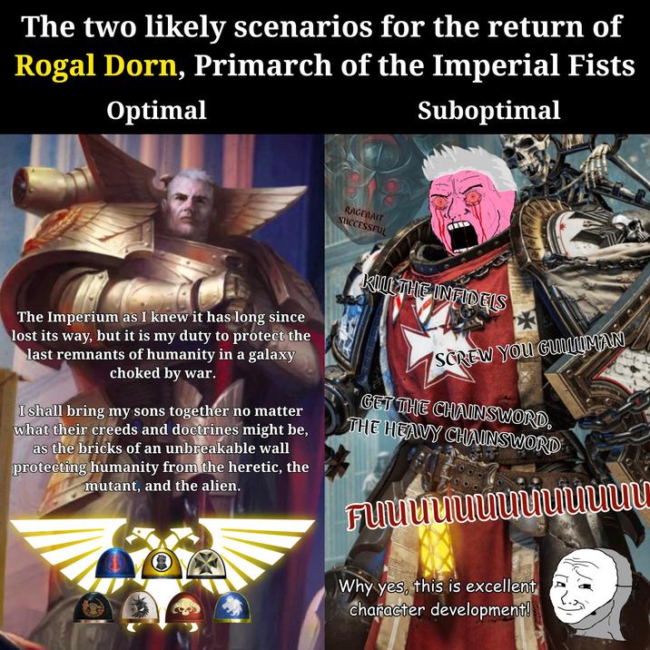 The two likely scenarios for the return of Rogal Dorn, Primarch of the Imperial Fists Optimal Suboptimal RAGEBAIT SUCCESSFUL The Imperium as I knew it has long since lost its way, but it is my duty to protect the last remnants of humanity in a galaxy choked by war. I shall bring my sons together no matter what their creeds and doctrines might be, as the bricks of an unbreakable wall protecting humanity from the heretic, the mutant, and the alien. KILL THE INFIDELS SCREW YOU GULLIMAN GET THE CHAINSWORD, THE HEAVY CHAINSWORD Fuuuuuuuuuuuuu Why yes, this is excellent character development!