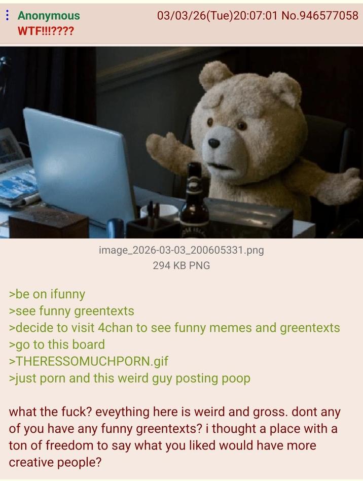 : Anonymous W--!!!???? 03/03/26 (Tue)20:07:01 No.946577058 image_2026-03-03_200605331.png 294 KB PNG >be on ifunny >see funny greentexts >decide to visit 4chan to see funny memes and greentexts >go to this board >THERESSOMUCHPORN.gif >just p--- and this weird guy posting poop. what the f---? eveything here is weird and gross. dont any of you have any funny greentexts? i thought a place with a ton of freedom to say what you liked would have more creative people?