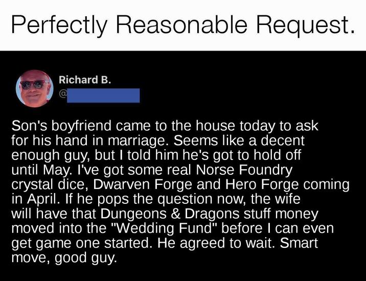 Perfectly Reasonable Request. Richard B. @ Son's boyfriend came to the house today to ask for his hand in marriage. Seems like a decent enough guy, but I told him he's got to hold off until May. I've got some real Norse Foundry crystal dice, Dwarven Forge and Hero Forge coming in April. If he pops the question now, the wife will have that Dungeons & Dragons stuff money moved into the "Wedding Fund" before I can even get game one started. He agreed to wait. Smart move, good guy.