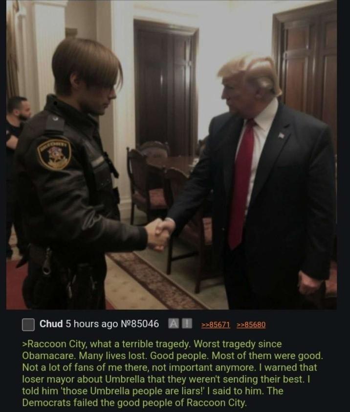 Chud 5 hours ago Nº85046 A>>85671 >>85680 >Raccoon City, what a terrible tragedy. Worst tragedy since Obamacare. Many lives lost. Good people. Most of them were good. Not a lot of fans of me there, not important anymore. I warned that loser mayor about Umbrella that they weren't sending their best. I told him 'those Umbrella people are liars!' I said to him. The Democrats failed the good people of Raccoon City.