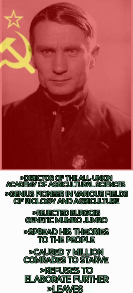 DIRECTOR OF THE ALL-UNION ACADEMY OF AGRICULTURAL SCIENCES >GENIUS PIONEER IN VARIOUS FIELDS OF BIOLOGY AND AGRICULTURE >REJECTED BURGOIS GENETIC MUMBO JUMBO >SPREAD HIS THEORIES TO THE PEOPLE >CAUSED 7 MILLION COMRADES TO STARVE >REFUSES TO ELABORATE FURTHER >LEAVES D