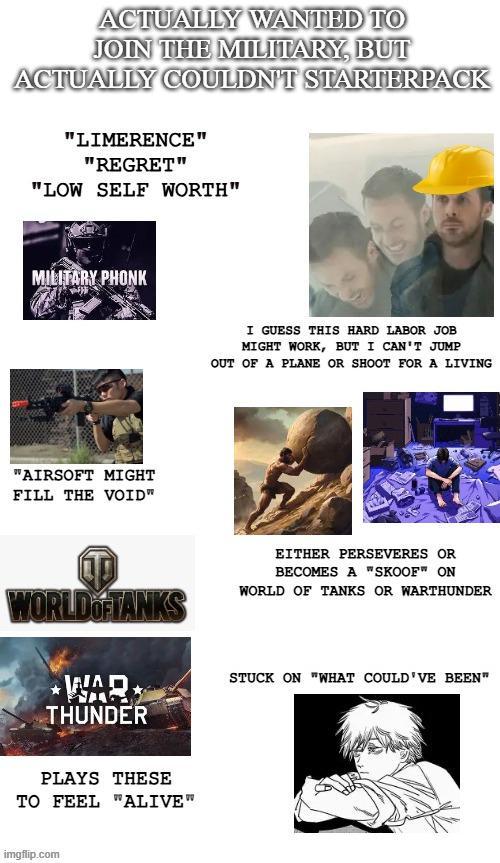 ACTUALLY WANTED TO JOIN THE MILITARY, BUT ACTUALLY COULDN'T STARTERPACK "LIMERENCE" "REGRET" "LOW SELF WORTH" MILITARY PHONK "AIRSOFT MIGHT FILL THE VOID" I GUESS THIS HARD LABOR JOB MIGHT WORK, BUT I CAN'T JUMP OUT OF A PLANE OR SHOOT FOR A LIVING WORLD OF TANKS WAR THUNDER EITHER PERSEVERES OR BECOMES A "SKOOF" ON WORLD OF TANKS OR WARTHUNDER STUCK ON "WHAT COULD'VE BEEN" PLAYS THESE TO FEEL "ALIVE" imgflip.com