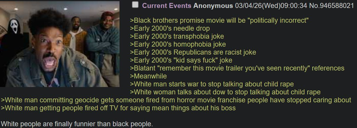 Current Events Anonymous 03/04/26 (Wed)09:00:34 No.946588021 >Black brothers promise movie will be "politically incorrect" >Early 2000's needle drop >Early 2000's transphobia joke >Early 2000's homophobia joke >Early 2000's Republicans are racist joke >Early 2000's "kid says f---" joke >Blatant "remember this movie trailer you've seen recently" references >Meanwhile >White man starts war to stop talking about child r--- >White woman talks about dow to stop talking about child r--- >White man committing geocide gets someone fired from horror movie franchise people have stopped caring about >White man getting people fired off TV for saying mean things about his boss White people are finally funnier than black people.