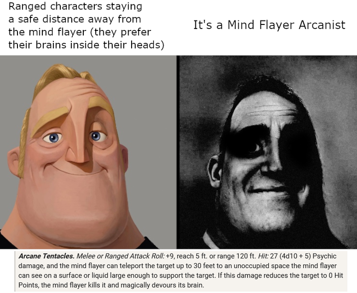 Ranged characters staying a safe distance away from the mind flayer (they prefer their brains inside their heads) It's a Mind Flayer Arcanist Arcane Tentacles. Melee or Ranged Attack Roll: +9, reach 5 ft. or range 120 ft. Hit: 27 (4d10 + 5) Psychic damage, and the mind flayer can teleport the target up to 30 feet to an unoccupied space the mind flayer can see on a surface or liquid large enough to support the target. If this damage reduces the target to 0 Hit Points, the mind flayer kills it and magically devours its brain.